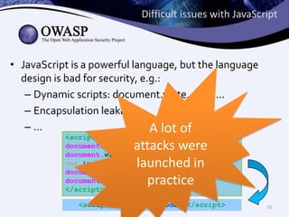 Difficult issues with JavaScript
• JavaScript is a powerful language, but the language
design is bad for security, e.g.:
– Dynamic scripts: document.write, eval, ...
– Encapsulation leakage
– ...
A lot of
<script>
document.write(‘<scr’);
document.write(‘ipt> malic’);
var i= 1;
document.write(‘ious code; </sc’);
document.write(‘ript>’);
</script>
attacks were
launched in
practice
<script> malicious code; </script>
10