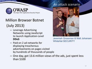 An attack scenario
Million Browser Botnet
(July 2013)
– Leverage Advertising
Networks using JavaScript
to launch Application-Level
Jeremiah Grossman & Matt Johansen
DDoS
WhiteHat SECURITY
– Paid on 2 ad networks for
displaying treacherous
advertisements on pages visited
by hundreds of thousands of people
– One day, got 13.6 million views of the ads, just spent less
than $100
12
