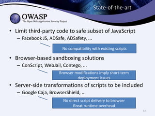 State-of-the-art
• Limit third-party code to safe subset of JavaScript
– Facebook JS, ADSafe, ADSafety, ...
No compatibility with existing scripts
• Browser-based sandboxing solutions
– ConScript, WebJail, Contego, ...
Browser modifications imply short-term
deployment issues
• Server-side transformations of scripts to be included
– Google Caja, BrowserShield, ...
No direct script delivery to browser
Great runtime overhead
13