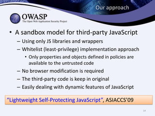 Our approach
• A sandbox model for third-party JavaScript
– Using only JS libraries and wrappers
– Whitelist (least-privilege) implementation approach
• Only properties and objects defined in policies are
available to the untrusted code
– No browser modification is required
– The third-party code is keep in original
– Easily dealing with dynamic features of JavaScript
“Lightweight Self-Protecting JavaScript”, ASIACCS’09
14