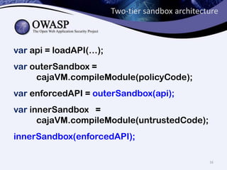 Two-tier sandbox architecture
var api = loadAPI(…);
var outerSandbox =
cajaVM.compileModule(policyCode);
var enforcedAPI = outerSandbox(api);
var innerSandbox =
cajaVM.compileModule(untrustedCode);
innerSandbox(enforcedAPI);
16