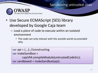 Sandboxing untrusted code
• Use Secure ECMAScript (SES) library
developed by Google Caja team
– Load a piece of code to execute within an isolated
environment
• The code can only interact with the outside world via provided
APIs
var api = {...}; //constructing
var makeSandbox =
cajaVM.compileModule(untrustedCodeSrc);
var sandboxed = makeSandbox(api);
18
