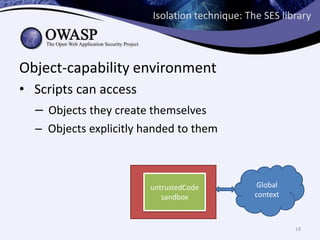 Isolation technique: The SES library
Object-capability environment
• Scripts can access
– Objects they create themselves
– Objects explicitly handed to them
untrustedCode
API
sandbox
Global
context
19