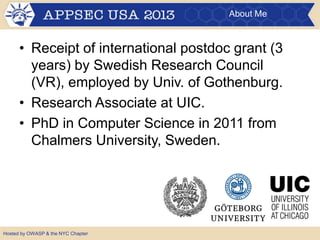 About Me
• Receipt of international postdoc grant (3
years) by Swedish Research Council
(VR), employed by Univ. of Gothenburg.
• Research Associate at UIC.
• PhD in Computer Science in 2011 from
Chalmers University, Sweden.
Hosted by OWASP & the NYC Chapter