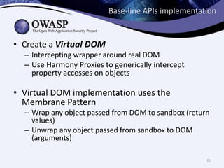 Base-line APIs implementation
• Create a Virtual DOM
– Intercepting wrapper around real DOM
– Use Harmony Proxies to generically intercept
property accesses on objects
• Virtual DOM implementation uses the
Membrane Pattern
– Wrap any object passed from DOM to sandbox (return
values)
– Unwrap any object passed from sandbox to DOM
(arguments)
21