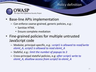 Policy definition
• Base-line APIs implementation
– Can enforce coarse-grained, generic policies, e.g.:
• Sanitize HTML
• Ensure complete mediation
• Fine-grained policies for multiple untrusted
JavaScript code
– Modular, principal-specific, e.g.: script1 is allowed to read/write
elemt_A, script2 is allowed to read elemt_A
– Stafeful, e.g.: limit the number of popups to 3
– Cross-principal stateful policies, e.g: after script1 write to
elemt_A, disallow access from script2 to elemt_A
23