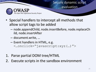 Secure dynamic script
evaluation
• Special handlers to intercept all methods that
allow script tags to be added
– node.appendChild, node.insertBefore, node.replaceCh
ild, node.insertAfter
– document.write, …
– Event handlers in HTML, e.g.
<…onclick=“javascript:xyz(…)”>
1. Parse partial DOM tree/HTML
2. Execute scripts in the sandbox environment
25