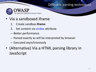 Different parsing techniques
• Via a sandboxed iframe
1. Create sandbox iframe
2. Set content via srcdoc attribute
– Better performance
– Parsed exactly as will be interpreted by browser
– Executed asynchronously
• (Alternative) Via a HTML parsing library in
JavaScript
27
