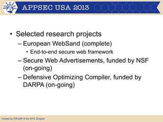 • Selected research projects
– European WebSand (complete)
• End-to-end secure web framework
– Secure Web Advertisements, funded by NSF
(on-going)
– Defensive Optimizing Compiler, funded by
DARPA (on-going)
Hosted by OWASP & the NYC Chapter