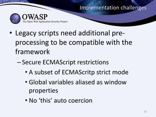 Implementation challenges
• Legacy scripts need additional preprocessing to be compatible with the
framework
– Secure ECMAScript restrictions
• A subset of ECMAScritp strict mode
• Global variables aliased as window
properties
• No ‘this’ auto coercion
30