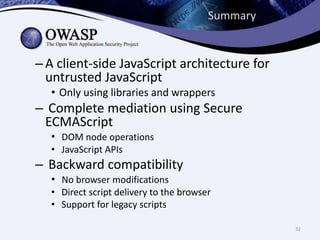 Summary
– A client-side JavaScript architecture for
untrusted JavaScript
• Only using libraries and wrappers
– Complete mediation using Secure
ECMAScript
• DOM node operations
• JavaScript APIs
– Backward compatibility
• No browser modifications
• Direct script delivery to the browser
• Support for legacy scripts
32