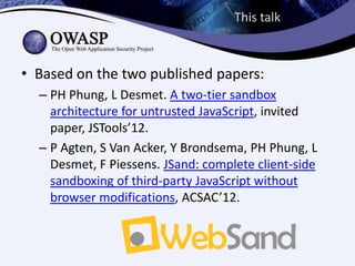 This talk
• Based on the two published papers:
– PH Phung, L Desmet. A two-tier sandbox
architecture for untrusted JavaScript, invited
paper, JSTools’12.
– P Agten, S Van Acker, Y Brondsema, PH Phung, L
Desmet, F Piessens. JSand: complete client-side
sandboxing of third-party JavaScript without
browser modifications, ACSAC’12.