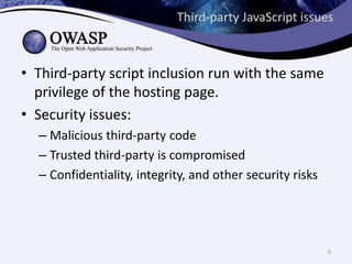 Third-party JavaScript issues
• Third-party script inclusion run with the same
privilege of the hosting page.
• Security issues:
– Malicious third-party code
– Trusted third-party is compromised
– Confidentiality, integrity, and other security risks
9