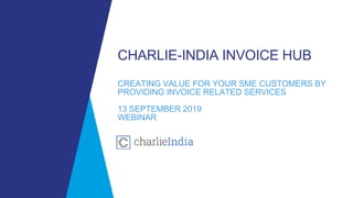 CHARLIE-INDIA INVOICE HUB
CREATING VALUE FOR YOUR SME CUSTOMERS BY
PROVIDING INVOICE RELATED SERVICES
13 SEPTEMBER 2019
WEBINAR
 