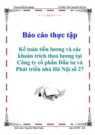 Chuyên đề tốt nghiệp GVHD: Th.S Nguyễn Thị Nụ
- - -    - - -
Báo cáo thực tập
Kế toán tiền lương và các
khoản trích theo lương tại
Công ty cổ phần Đầu tư và
Phát triển nhà Hà Nội số 27
Sinh viên: Nguyễn Minh Tuấn 1 Lớp: KT2D – K4
 