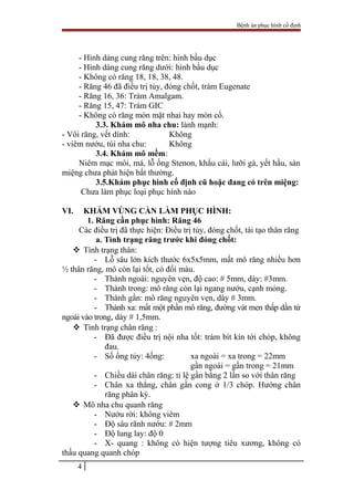Bệnh án phục hình cố định
- Hình dáng cung răng trên: hình bầu dục
- Hình dáng cung răng dưới: hình bầu dục
- Không có răng 18, 18, 38, 48.
- Răng 46 đã điều trị tủy, đóng chốt, trám Eugenate
- Răng 16, 36: Trám Amalgam.
- Răng 15, 47: Trám GIC
- Không có răng mòn mặt nhai hay mòn cổ.
3.3. Khám mô nha chu: lành mạnh:
- Vôi răng, vết dính: Không
- viêm nướu, túi nha chu: Không
3.4. Khám mô mềm:
Niêm mạc môi, má, lỗ ống Stenon, khẩu cái, lưỡi gà, yết hầu, sàn
miệng chưa phát hiện bất thường.
3.5.Khám phục hình cố định cũ hoặc đang có trên miệng:
Chưa làm phục loại phục hình nào
VI. KHÁM VÙNG CẦN LÀM PHỤC HÌNH:
1. Răng cần phục hình: Răng 46
Các điều trị đã thực hiện: Điều trị tủy, đóng chốt, tái tạo thân răng
a. Tình trạng răng trước khi đóng chốt:
 Tình trạng thân:
- Lỗ sâu lớn kích thước 6x5x5mm, mất mô răng nhiều hơn
½ thân răng, mô còn lại tốt, có đổi màu.
- Thành ngoài: nguyên vẹn, độ cao: # 5mm, dày: #3mm.
- Thành trong: mô răng còn lại ngang nướu, cạnh mỏng.
- Thành gần: mô răng nguyên vẹn, dày # 3mm.
- Thành xa: mất một phần mô răng, đường vát men thấp dần từ
ngoài vào trong, dày # 1,5mm.
 Tình trạng chân răng :
- Đã được điều trị nội nha tốt: trám bít kín tới chóp, không
đau.
- Số ống tủy: 4ống: xa ngoài = xa trong = 22mm
gần ngoài = gần trong = 21mm
- Chiều dài chân răng: tỉ lệ gần bằng 2 lần so với thân răng
- Chân xa thẳng, chân gần cong ở 1/3 chóp. Hướng chân
răng phân kỳ.
 Mô nha chu quanh răng
- Nướu rời: không viêm
- Độ sâu rãnh nướu: # 2mm
- Độ lung lay: độ 0
- X- quang : không có hiện tượng tiêu xương, không có
thấu quang quanh chóp
4
 