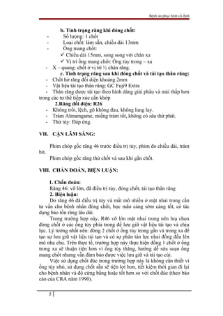 Bệnh án phục hình cố định
b. Tình trạng răng khi đóng chốt:
- Số lượng: 1 chốt
- Loại chốt: làm sẵn, chiều dài 13mm
- Ống mang chốt:
 Chiều dài 15mm, song song với chân xa
 Vị trí ống mang chốt: Ống tủy trong – xa
- X – quang: chốt ở vị trí ½ chân răng.
c. Tình trạng răng sau khi đóng chốt và tái tạo thân răng:
- Chốt hở răng đối diện khoảng 2mm
- Vật liệu tái tạo thân răng: GC Fuji9 Extra
- Thân răng được tái tạo theo hình dáng giải phẩu và mài thấp hơn
trong các tư thế tiếp xúc cắn khớp
2.Răng đối diện: R26
- Không trồi, lệch, gõ không đau, không lung lay.
- Trám Almamgame, miếng trám tốt, không có sâu thứ phát.
- Thử tủy: Đáp ứng.
VII. CẬN LÂM SÀNG:
Phim chóp gốc răng 46 trước điều trị tủy, phim đo chiều dài, trám
bít.
Phim chóp gốc răng thử chốt và sau khi gắn chốt.
VIII. CHẨN ĐOÁN, BIỆN LUẬN:
1. Chẩn đoán:
Răng 46: vỡ lớn, đã điều trị tủy, đóng chốt, tái tạo thân răng
2. Biện luận:
Do răng 46 đã điều trị tủy và mất mô nhiều ở mặt nhai trong cần
tư vấn cho bênh nhân đóng chốt, bọc mão càng sớm càng tốt, có tác
dụng bảo tồn răng lâu dài.
Trong trường hợp này, R46 vỡ lớn mặt nhai trong nên lưạ chọn
đóng chốt ở các ống tủy phía trong để lưu giữ vật liệu tái tạo và chịu
lực. Lý tưởng nhất nên: đóng 2 chốt ở ống tủy trong gần và trong xa để
tạo sự lưu giữ vật liệu tái tạo và có sự phân tán lực nhai đồng đều lên
mô nha chu. Trên thực tế, trường hợp này thực hiện đống 1 chốt ở ống
trong xa sẽ thuận tiện hơn vì ống tủy thẳng, hướng dễ sửa soạn ống
mang chốt nhưng vẫn đảm bảo được việc lưu giữ và tái tạo cùi.
Việc sử dụng chốt đúc trong trường hợp này là không cần thiết vì
ống tủy nhỏ, sử dụng chốt sẵn sẽ tiện lợi hơn, tiết kiệm thời gian đi lại
cho bệnh nhân và độ cứng bằng hoặc tốt hơn so với chốt đúc (theo báo
cáo của CRA năm 1990).
5
 