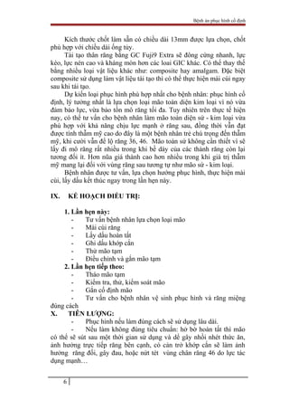 Bệnh án phục hình cố định
Kích thước chốt làm sẵn có chiều dài 13mm được lựa chọn, chốt
phù hợp với chiều dài ống tủy.
Tái tạo thân răng bằng GC Fuji9 Extra sẽ đông cứng nhanh, lực
kéo, lực nén cao và kháng mòn hơn các loai GIC khác. Có thể thay thế
bằng nhiều loại vật liệu khác như: composite hay amalgam. Đặc biệt
composite sử dụng làm vật liệu tái tạo thì có thể thực hiện mài cùi ngay
sau khi tái tạo.
Dự kiến loại phục hình phù hợp nhất cho bệnh nhân: phục hình cố
định, lý tưởng nhất là lựa chọn loại mão toàn diện kim loại vì nó vừa
đảm bảo lực, vừa bảo tồn mô răng tối đa. Tuy nhiên trên thực tế hiện
nay, có thể tư vấn cho bệnh nhân làm mão toàn diện sứ - kim loại vừa
phù hợp với khả năng chịu lực mạnh ở răng sau, đồng thời vẫn đạt
được tính thẫm mỹ cao do đây là một bệnh nhân trẻ chú trọng đến thẫm
mỹ, khi cười vẫn để lộ răng 36, 46. Mão toàn sứ không cần thiết vì sẽ
lấy đi mô răng rất nhiều trong khi bề dày của các thành răng còn lại
tương đối ít. Hơn nũa giá thành cao hơn nhiều trong khi giá trị thẫm
mỹ mang lại đối với vùng răng sau tương tự như mão sứ - kim loại.
Bệnh nhân được tư vấn, lựa chọn hướng phục hình, thực hiện mài
cùi, lấy dấu kết thúc ngay trong lần hẹn này.
IX. KẾ HOẠCH ĐIỀU TRỊ:
1. Lần hẹn này:
- Tư vấn bệnh nhân lựa chọn loại mão
- Mài cùi răng
- Lấy dấu hoàn tất
- Ghi dấu khớp cắn
- Thử mão tạm
- Điều chỉnh và gắn mão tạm
2. Lần hẹn tiếp theo:
- Tháo mão tạm
- Kiểm tra, thử, kiểm soát mão
- Gắn cố định mão
- Tư vấn cho bệnh nhân vệ sinh phục hình và răng miệng
đúng cách
X. TIÊN LƯỢNG:
- Phục hinh nếu làm đúng cách sẽ sử dụng lâu dài.
- Nếu làm không đúng tiêu chuẩn: hở bờ hoàn tất thì mão
có thể sẽ sút sau một thời gian sử dụng và dể gây nhồi nhét thức ăn,
ảnh hưởng trực tiếp răng bên cạnh, có cản trở khớp cắn sẽ làm ảnh
hưởng răng đối, gây đau, hoặc nứt tét vùng chân răng 46 do lực tác
dụng mạnh…
6
 