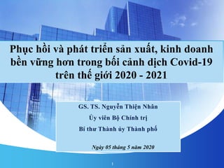 GS. TS. Nguyễn Thiện Nhân
Ủy viên Bộ Chính trị
Bí thư Thành ủy Thành phố
Ngày 05 tháng 5 năm 2020
Phục hồi và phát triển sản xuất, kinh doanh
bền vững hơn trong bối cảnh dịch Covid-19
trên thế giới 2020 - 2021
1
 