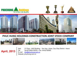 PHUC HUNG HOLDINGS CONSTRUCTION JOINT STOCK COMPANY



              Add:     3rd Floor - HH2 Building - Yen Hoa Urban, Cau Giay District - Hanoi
              Tel:     04-62756061/62/63 - Fax: 04-62756065
April, 2013   E-mail: info@phuchung.com.vn
              Website: phuchung.com.vn
 