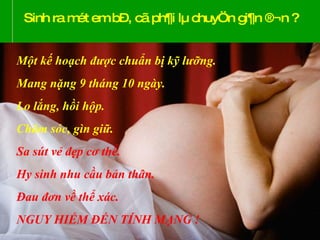 Sinh ra mét em bÐ, cã ph¶i lµ chuyÖn gi¶n ®¬n ? Một kế hoạch được chuẩn bị kỹ lưỡng. Mang nặng 9 tháng 10 ngày. Lo lắng, hồi hộp. Chăm sóc, gìn giữ. Sa sút vẻ đẹp cơ thể. Hy sinh nhu cầu bản thân. Đau đơn về thể xác. NGUY HIỂM ĐẾN TÍNH MẠNG ! 