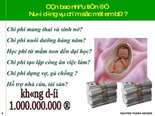 CÇn bao nhiªu tiÒn ®Ó  Nu«i d­ìng vµ ch¨m sãc mét em bÐ ? Chi phí mang thai và sinh nở? Chi phí nuôi dưỡng hàng năm? Học phí từ mầm non đến đại học? Chi phí tạo lập công ăn việc làm? Chi phí dựng vợ, gả chồng ? Hỗ trợ nhà cửa, tài sản? kh«ng d­íi 1.000.000.000 ® 