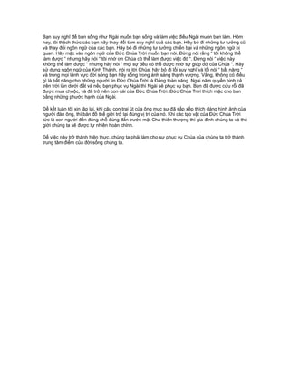 Bạn suy nghĩ để bạn sống như Ngài muốn bạn sống và làm việc điều Ngài muốn bạn làm. Hôm
nay, tôi thách thức các bạn hãy thay đổi tầm suy nghĩ cuả các bạn. Hãy bỏ đi những tư tưởng cũ
và thay đổi ngôn ngữ của các bạn. Hãy bỏ đi những tư tưởng chiến bại và những ngôn ngữ bi
quan. Hãy mặc vào ngôn ngữ của Đức Chúa Trời muốn bạn nói. Đừng nói rằng “ tôi không thể
làm được “ nhưng hãy nói “ tôi nhờ ơn Chúa có thể làm được việc đó “. Đừng nói “ việc này
không thể làm được “ nhưng hãy nói “ mọi sự đều có thể được nhờ sự giúp đỡ của Chúa “. Hãy
sử dụng ngôn ngữ của Kinh Thánh, nói ra lời Chúa, hãy bỏ đi lối suy nghĩ và lối nói “ bất năng “
và trong mọi lãnh vực đời sống bạn hãy sống trong ánh sáng thạnh vượng. Vâng, không có điều
gì là bất năng cho những người tin Đức Chúa Trời là Đấng toàn năng. Ngài năm quyền binh cả
trên trời lẫn dưới đất và nếu bạn phục vụ Ngài thì Ngài sẽ phục vụ bạn. Bạn đã được cứu rỗi đã
được mua chuộc, và đã trở nên con cái của Đức Chúa Trời. Đức Chúa Trời thích mặc cho bạn
bằng những phước hạnh của Ngài.
Để kết luận tôi xin lập lại, khi cậu con trai út của ông mục sư đã sắp xếp thích đáng hình ảnh của
người đàn ông, thì bản đồ thế giới trở lại đúng vị trí của nó. Khi các tạo vật của Đức Chúa Trời
tức là con người đến đúng chỗ đúng đắn trước mặt Cha thiên thượng thì gia đình chúng ta và thế
giới chúng ta sẽ được tự nhiên hoàn chỉnh.
Để việc này trở thành hiện thực, chúng ta phải làm cho sự phục vụ Chúa của chúng ta trở thành
trung tâm điểm của đời sống chúng ta.
 