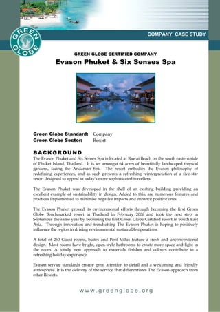 COMPANY CASE STUDY



                      GREEN GLOBE CERTIFIED COMPANY

            Evason Phuket & Six Senses Spa




Green Globe Standard:           Company
Green Globe Sector:             Resort

BACKGROUND
The Evason Phuket and Six Senses Spa is located at Rawai Beach on the south eastern side
of Phuket Island, Thailand. It is set amongst 64 acres of beautifully landscaped tropical
gardens, facing the Andaman Sea. The resort embodies the Evason philosophy of
redefining experiences, and as such presents a refreshing reinterpretation of a five-star
resort designed to appeal to today's more sophisticated travellers.

The Evason Phuket was developed in the shell of an existing building providing an
excellent example of sustainability in design. Added to this, are numerous features and
practices implemented to minimise negative impacts and enhance positive ones.

The Evason Phuket proved its environmental efforts through becoming the first Green
Globe Benchmarked resort in Thailand in February 2006 and took the next step in
September the same year by becoming the first Green Globe Certified resort in South East
Asia. Through innovation and trendsetting The Evason Phuket is hoping to positively
influence the region in driving environmental sustainable operations.

A total of 260 Guest rooms, Suites and Pool Villas feature a fresh and unconventional
design. Most rooms have bright, open-style bathrooms to create more space and light in
the room. A totally new approach to materials finishes and colours contribute to a
refreshing holiday experience.

Evason service standards ensure great attention to detail and a welcoming and friendly
atmosphere. It is the delivery of the service that differentiates The Evason approach from
other Resorts.


                         www.greenglobe.org
 