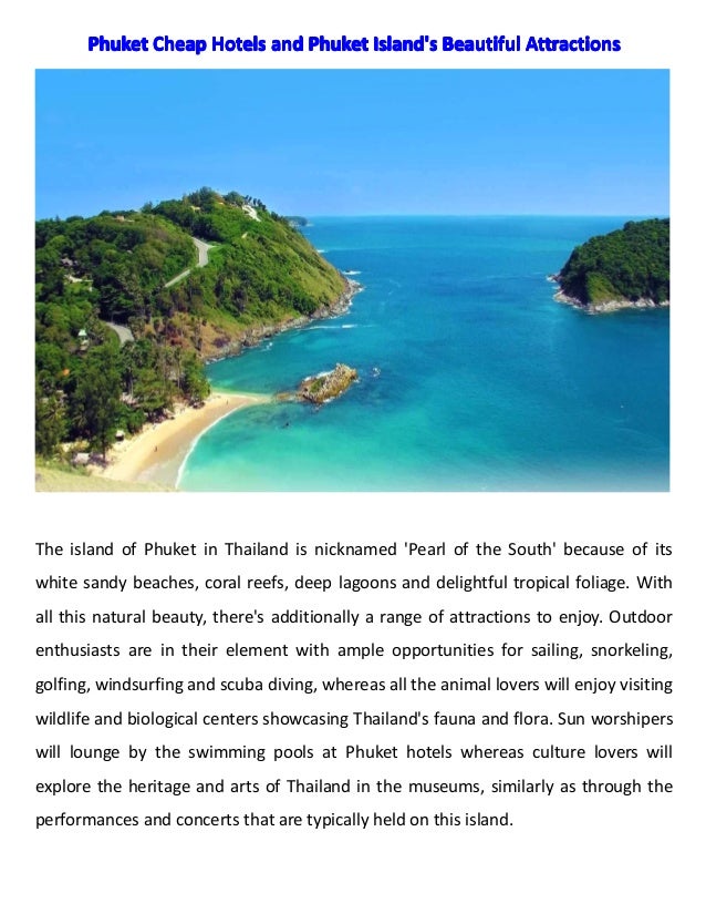 Phuket
Phuket
Phuket
Phuket Cheap
Cheap
Cheap
Cheap Hotels
Hotels
Hotels
Hotels and
and
and
and Phuket
Phuket
Phuket
Phuket Island's
Island's
Island's
Island's Beautiful
Beautiful
Beautiful
Beautiful Attractions
Attractions
Attractions
Attractions
The island of Phuket in Thailand is nicknamed 'Pearl of the South' because of its
white sandy beaches, coral reefs, deep lagoons and delightful tropical foliage. With
all this natural beauty, there's additionally a range of attractions to enjoy. Outdoor
enthusiasts are in their element with ample opportunities for sailing, snorkeling,
golfing, windsurfing and scuba diving, whereas all the animal lovers will enjoy visiting
wildlife and biological centers showcasing Thailand's fauna and flora. Sun worshipers
will lounge by the swimming pools at Phuket hotels whereas culture lovers will
explore the heritage and arts of Thailand in the museums, similarly as through the
performances and concerts that are typically held on this island.
 
