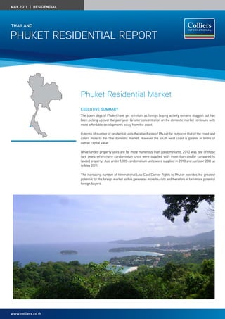May 2011 | residential




thailand

Phuket Residential RePoRt




                         Phuket Residential Market
                         ExEcutivE Summary
                         the boom days of Phuket have yet to return as foreign buying activity remains sluggish but has
                         been picking up over the past year. Greater concentration on the domestic market continues with
                         more affordable developments away from the coast.

                         in terms of number of residential units the inland area of Phuket far outpaces that of the coast and
                         caters more to the thai domestic market. however the south west coast is greater in terms of
                         overall capital value.

                         While landed property units are far more numerous than condominiums, 2010 was one of those
                         rare years when more condominium units were supplied with more than double compared to
                         landed property. Just under 1,020 condominium units were supplied in 2010 and just over 200 up
                         to May 2011.

                         the increasing number of international low Cost Carrier flights to Phuket provides the greatest
                         potential for the foreign market as this generates more tourists and therefore in turn more potential
                         foreign buyers.




www.colliers.co.th
 