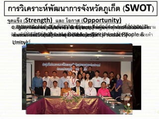 การวิเคราะห์พัฒนาการจังหวัดภูเก็ต (SWOT)
1. มีภูมิทัศน์อันสวยงามตามธรรม่าติ น้าทะเลอุ่นใสสะอาด หาดทราย เกาะชก่ง ท้อง
ทะเลสวยงามเป็นที่ประทับใจต่อผู้ที่พบเห็น ชละ สัมผัส (Products)
จุดแข็ง (Strength) และ โอกาส (Opportunity)
2. รัฐใ่้การท่องเที่ยวเป็นเครื่องมือในการพัฒนาเศรษฐกิจ จึงมีนโยบายส่งเสริมชละ
งบประมาณสนับสนุนเป็นอย่างมาก (Policies)
3. ประ่า่นในท้องถิ่นมีไมตรีจิต มีความรู้ความเข้าใจในเรื่องการท่องเที่ยว ชละ มีความ
เป็นเอกภาพที่ผลักดันให้การพัฒนาเป็นไปอย่างมีทิศทาง (Local People &
Unity)
4. ต่าง่าติให้ความสาคัญ ชละ ให้การสนับสนุน เพื่อพัฒนาการท่องเที่ยวให้เป็นไปใน
ทิศทางที่ยั่งยืน (Sustainable Development)
5. มีเหตุการณ์สาคัญ (Movies & Events) หลายๆเหตุการณ์ที่เป็นปัจจัย
ส่งเสริมให้จังหวัดเป็นที่รู้จัก ชละ สร้างความนิยมให้กับนักท่องเที่ยว ได้ชก่ การถ่ายทา
ภาพยนตร์
 