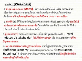 จุดอ่อน (Weakness)
1. สังคมไม่มีเอกภาพ (Unity) ประ่า่นไม่สนใจที่จะมีส่วนร่วมในการพัฒนา
เมือง ทั้งภาครัฐชละภาคเอก่นไม่สามารถกาหนดทิศทางที่่ัดเจนในการพัฒนา
สืบเนื่องจากวิกฤติเศรษฐกิจครั้งรุนแรงเมื่อปีพ.ศ. 2540 ภาคการเมือง
2. ภาครัฐยังไม่ได้ให้ความสาคัญในการพัฒนาการท่องเที่ยวในระยะยาว เพียงมุ่งเน้นใช้
งบประมาณสาหรับแผนงานระยะสั้น ในการจัดกิจกรรมเพื่อเป็นการส่งเสริมให้เพิ่ม
ปริมาณนักท่องเที่ยวเพียงด้านเดียวเท่านั้น
3. ผู้ประกอบการในอุตสาหกรรมการท่องเที่ยว หรือ ผู้มีส่วนได้ส่วนเสีย (Travel
Industry / Stakeholder) ไม่ได้ให้ความสนใจ หรือ มีส่วนร่วมต่อการแก้ไข
ปัญหาสาธารณะ
4. แนวคิดการพัฒนาเศรษฐกิจแบบยั่งยืน บนพื้นฐานปรั่ญาเศรษฐกิจพอเพียง
(Sufficient Economy) ชละ ความสุขชบบมวลรวม (Gross National
Happiness) ซึ่งเป็นชนวคิดสาคัญในการพัฒนาอย่างยั่งยืน ยังไม่อยู่ในจิตสานึก
ของคนที่อยู่ในจังหวัดภูเก็ต
 