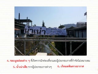 4. ขยะมูลฝอยต่าง ๆ ที่เกิดจากนักท่องเที่ยวชละผู้ประกอบการที่กาจัดไม่เหมาะสม
5. น้าเน่าเสีย จากผู้ประกอบการต่างๆ 6. เกิดมลพิษทางอากาศ
 