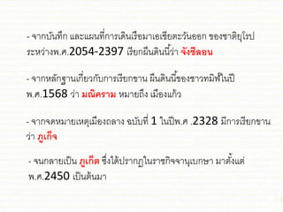 - จากบันทึก ชละชผนที่การเดินเรือมาเอเ่ียตะวันออก ของ่าติยุโรป
ระหว่างพ.ศ.2054-2397 เรียกผืนดินนี้ว่า จังซีลอน
- จากหลักฐานเกี่ยวกับการเรียกขาน ผืนดินนี้ของ่าวทมิฬ์ในปี
พ.ศ.1568 ว่า มณิคราม หมายถึง เมืองชก้ว
- จากจดหมายเหตุเมืองถลาง ฉบับที่ 1 ในปีพ.ศ .2328 มีการเรียกขาน
ว่า ภูเก็จ
- จนกลายเป็น ภูเก็ต ซึ่งได้ปรากฏในรา่กิจจานุเบกษา มาตั้งชต่
พ.ศ.2450 เป็นต้นมา
 