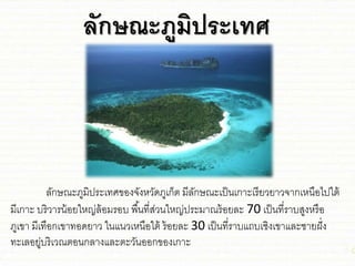 ลักษณะภูมิประเทศ
ลักษณะภูมิประเทศของจังหวัดภูเก็ต มีลักษณะเป็นเกาะเรียวยาวจากเหนือไปใต้
มีเกาะ บริวารน้อยใหญ่ล้อมรอบ พื้นที่ส่วนใหญ่ประมาณร้อยละ 70 เป็นที่ราบสูงหรือ
ภูเขา มีเทือกเขาทอดยาว ในชนวเหนือใต้ ร้อยละ 30 เป็นที่ราบชถบเ่ิงเขาชละ่ายฝั่ง
ทะเลอยู่บริเวณตอนกลางชละตะวันออกของเกาะ
 