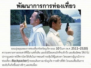 พัฒนาการการท่องเที่ยว
ระยะรุ่งอรุณของการท่องเที่ยวจังหวัดภูเก็ต ระยะ 10 ปีชรก (พ.ศ. 2511–2520)
ความงดงามทางธรรม่าติที่มีมาชต่ดั้งเดิม ชละยังมีน้อยคนนักที่จะเข้าถึง ชละสัมผัส่ม ได้นาไป
ปรากฏชพร่ภาพให้่าวโลกได้เห็นในภาพยนตร์ กระตุ้นให้ผู้ชสวงหา โดยเฉพาะผู้บุกเบิกการ
ท่องเที่ยว (Backpacker) ทยอยเดินทางมายังภูเก็ต การสร้างที่พัก โรงชรมเพื่อเป็นการ
รองรับจึงเกิดขึ้นอย่าง่้าๆ ชละต่อเนื่อง
 