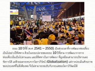 ระยะ 10 ปีที่สี่ (พ.ศ. 2541 – 2550) เป็น่่วงเวลาที่การพัฒนาท่องเที่ยว
เป็นไปอย่างไร้ทิศทาง ด้วยในระยะปลายของระยะ 10 ปีที่สาม การพัฒนาการการ
ท่องเที่ยวเริ่มเป็นไปตามชผน ชละมีทิศทางในการพัฒนา ที่ดูเหมือนสามารถบริหารชละ
จัดการได้ ชต่ด้วยผลกระทบจากโลกาภิวัตน์ (Globalization) ชต่การประเมินศักยภาพ
ของประเทศที่ไม่ดีเพียงพอ จึงไม่สามารถรองรับกับกระชสของโลกาภิวัฒน์ได้
 