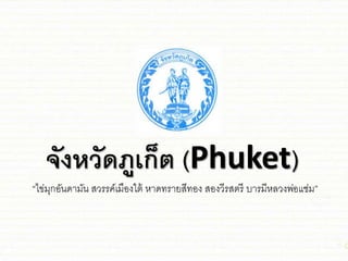 จังหวัดภูเก็ต (Phuket)
“ไข่มุกอันดามัน สวรรค์เมืองใต้ หาดทรายสีทอง สองวีรสตรี บารมีหลวงพ่อช่่ม”
 
