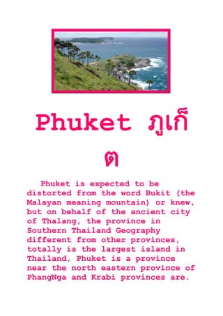 Phuket
Phuket is expected to be
distorted from the word Bukit (the
Malayan meaning mountain) or knew,
but on behalf of the ancient city
of Thalang, the province in
Southern Thailand Geography
different from other provinces,
totally is the largest island in
Thailand, Phuket is a province
near the north eastern province of
PhangNga and Krabi provinces are.
 