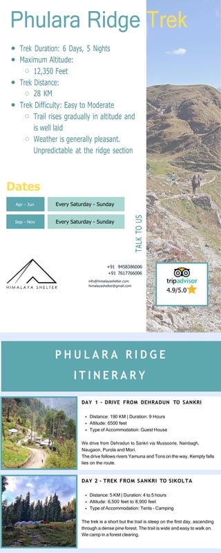 Apr - Jun Every Saturday - Sunday
Sep - Nov Every Saturday - Sunday
Phulara Ridge Trek
Trek Duration: 6 Days, 5 Nights
Maximum Altitude:
12,350 Feet
Trek Distance:
28 KM
Trek Difficulty: Easy to Moderate
Trail rises gradually in altitude and
is well laid
Weather is generally pleasant.
Unpredictable at the ridge section
Dates
+91 9458386006
+91 7617766006
info@himalayashelter.com
himalayashelter@gmail.com
4.9/5.0
DAY 1 - DRIVE FROM DEHRADUN TO SANKRI
Distance: 190 KM | Duration: 9 Hours
Altitude: 6500 feet
Type of Accommodation: Guest House
We drive from Dehradun to Sankri via Mussoorie, Nainbagh,
Naugaon, Purola and Mori.
The drive follows rivers Yamuna and Tons on the way. Kempty falls
lies on the route.
DAY 2 - TREK FROM SANKRI TO SIKOLTA
Distance: 5 KM | Duration: 4 to 5 hours
Altitude: 6,500 feet to 8,900 feet
Type of Accommodation: Tents - Camping
The trek is a short but the trail is steep on the first day, ascending
through a dense pine forest. The trail is wide and easy to walk on.
We camp in a forest clearing.
P H U L A R A R I D G E
I T I N E R A R Y
TALK
TO
US
 