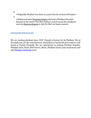 4.
• Originally Phulkariwas doneas a pass time by women of Punjab. •
5.
• Bollywood actor PriyankaChopra adorned aPhulkari Churidar
Kameez in the movie‘Teri Meri Kahani’ and of coursethe phulkaris
worn by Kareena Kapoor in ‘Jab WeMet’ are haute couture.
PHULKARI WHOLESALE
We are making phulkari since 1947. Punjab is known for its Phulkari. We at
Punnjab.com are the manufacturer of phulkari in handcraft and modern craft
based at Patiala (Punjab). We are specialized in making Phulkari Dupatta,
Phulkari Suits, Kurti, Bed Covers, Skirts, Phulkari Sarees and much more and
sale Phulkari wholesale price
 