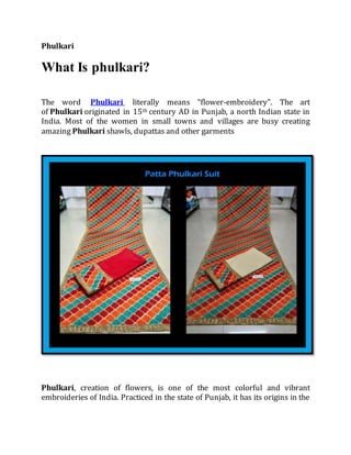 Phulkari
What Is phulkari?
The word Phulkari literally means “flower-embroidery”. The art
of Phulkari originated in 15th century AD in Punjab, a north Indian state in
India. Most of the women in small towns and villages are busy creating
amazing Phulkari shawls, dupattas and other garments
Phulkari, creation of flowers, is one of the most colorful and vibrant
embroideries of India. Practiced in the state of Punjab, it has its origins in the
 