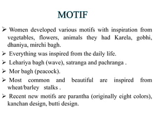 MOTIF
 Women developed various motifs with inspiration from
vegetables, flowers, animals they had Karela, gobhi,
dhaniya, mirchi bagh.
 Everything was inspired from the daily life.
 Lehariya bagh (wave), satranga and pachranga .
 Mor bagh (peacock).
 Most common and beautiful are inspired from
wheat/barley stalks .
 Recent new motifs are parantha (originally eight colors),
kanchan design, butti design.
 