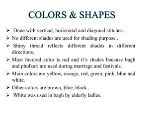 COLORS & SHAPES
 Done with vertical, horizontal and diagonal stitches .
 No different shades are used for shading purpose .
 Shiny thread reflects different shades in different
directions.
 Most favored color is red and it’s shades because bagh
and phulkari are used during marriage and festivals.
 Main colors are yellow, orange, red, green, pink, blue and
white.
 Other colors are brown, blue, black .
 White was used in bagh by elderly ladies.
 
