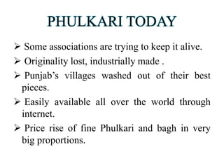 PHULKARI TODAY
 Some associations are trying to keep it alive.
 Originality lost, industrially made .
 Punjab’s villages washed out of their best
pieces.
 Easily available all over the world through
internet.
 Price rise of fine Phulkari and bagh in very
big proportions.
 