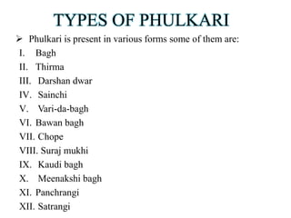 TYPES OF PHULKARI
 Phulkari is present in various forms some of them are:
I. Bagh
II. Thirma
III. Darshan dwar
IV. Sainchi
V. Vari-da-bagh
VI. Bawan bagh
VII. Chope
VIII. Suraj mukhi
IX. Kaudi bagh
X. Meenakshi bagh
XI. Panchrangi
XII. Satrangi
 