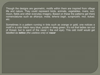 Though the designs are geometric, motifs within them are inspired from village
life and nature. They could represent birds, animals, vegetables, rivers, sun,
moon, fields and other everyday imagery. Based on these the patterns get there
nomenclatures such as dhaniya, motia, leheria bagh, surajmukhi, mor, kukad,
etc.
Sometimes in a pattern running in tints such as orange or gold, one notices a
motif in a color black navy blue, purple or deep green. It’s not that ladies ran out
of thread, but to ward of the nazar ( the evil eye). This odd motif would get
labelled as tattoo (the useless one) or nazar
 
