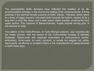 The cosmopolitan Delhi denizens have reflected this tradition of an all-
accommodative mindset, in the choice and setting of the costume-trends. A living
example is the admired female costume of Delhi, Salwar - Kameez, which refers
to a dress of baggy trousers, narrowed down towards the bottom, topped off by a
long shirt or tunic like dress, and a cloth -piece called dupatta, covering the front
upper portion. This costume of Salwar-Kameez, hugely popular among girls, is
not inherent to India.
The pattern of this Turko-Persian, or Turko-Mongol costume, was imported into
the Indian horizon, with the advent of the Turko-Iranian dynasty of theDelhi
Sultanate. Salwar-suits with sequined embroidery or semi-precious stones`
embroidery, mirror-work, ari work, cut-work, or simple but elegant cut, prints,
hand paints, all alluring on excellent fabric is the characteristic of salwar-kameez
in Delhi these days.
 
