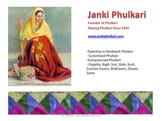 Founder of Phulkari
Making Phulkari Since 1947

www.jankiphulkari.com

-Expertise in Handwork Phulkari
- Customized Phulkari
-Computerized Phulkari
- Dupptta, Bagh, Suit, Stole, Kurti,
Cushion Covers, BedCovers, Shawls,
Saree

Our WebSite: www.jankiphulkari.com

1

 