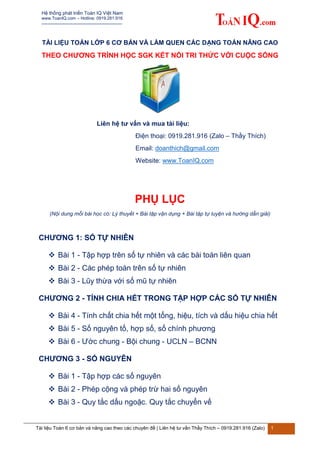 Hệ thống phát triển Toán IQ Việt Nam
www.ToanIQ.com – Hotline: 0919.281.916
--------------------------------------------------
Tài liệu Toán 6 cơ bản và nâng cao theo các chuyên đề | Liên hệ tư vấn Thầy Thích – 0919.281.916 (Zalo) 1
TÀI LIỆU TOÁN LỚP 6 CƠ BẢN VÀ LÀM QUEN CÁC DẠNG TOÁN NÂNG CAO
THEO CHƯƠNG TRÌNH HỌC SGK KẾT NỐI TRI THỨC VỚI CUỘC SỐNG
Liên hệ tư vấn và mua tài liệu:
Điện thoại: 0919.281.916 (Zalo – Thầy Thích)
Email: doanthich@gmail.com
Website: www.ToanIQ.com
PHỤ LỤC
(Nội dung mỗi bài học có: Lý thuyết + Bài tập vận dụng + Bài tập tự luyện và hướng dẫn giải)
CHƯƠNG 1: SỐ TỰ NHIÊN
 Bài 1 - Tập hợp trên số tự nhiên và các bài toán liên quan
 Bài 2 - Các phép toán trên số tự nhiên
 Bài 3 - Lũy thừa với số mũ tự nhiên
CHƯƠNG 2 - TÍNH CHIA HẾT TRONG TẬP HỢP CÁC SỐ TỰ NHIÊN
 Bài 4 - Tính chất chia hết một tổng, hiệu, tích và dấu hiệu chia hết
 Bài 5 - Số nguyên tố, hợp số, số chính phương
 Bài 6 - Ước chung - Bội chung - UCLN – BCNN
CHƯƠNG 3 - SỐ NGUYÊN
 Bài 1 - Tập hợp các số nguyên
 Bài 2 - Phép cộng và phép trừ hai số nguyên
 Bài 3 - Quy tắc dấu ngoặc. Quy tắc chuyển vế
 